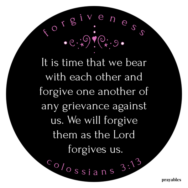 Colossians 3:13 It is time that we bear with each other and forgive one another of any grievance against us. We will forgive them as the Lord forgives us.