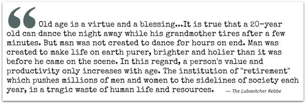 Wisdom is with the aged, and understanding in length of days. Old age is a virtue and a blessing…It is true that a 20-year-old can dance the night away while his grandmother tires after a few minutes. But man was not created to dance
for hours on end. Man was created to make life on earth purer, brighter and holier than it was before he came on the scene… In this regard, a person’s value and productivity only increases with age… The institution of “retirement”, which pushes millions of men and women to the sidelines of society each year, is a tragic waste of human life and resources. Lubavitcher Rebbe