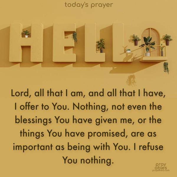 Lord, all that I am, and all that I have, I offer to You. Nothing, not even the blessings You have given me, or the things You have promised, are as important as being with You. I refuse You nothing.