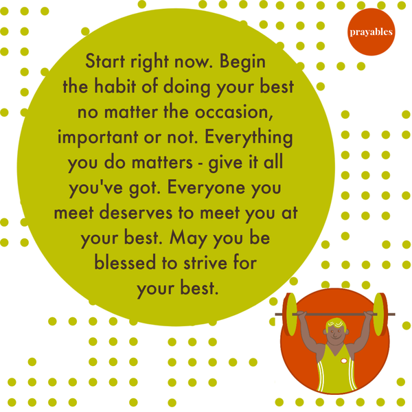 Doing Your Best Start right now. Begin the habit of doing your best, no matter the occasion, important or not. Everything you do
matters – give it all you’ve got. Everyone you meet deserves to meet you at your best. May you be blessed to strive for your best.