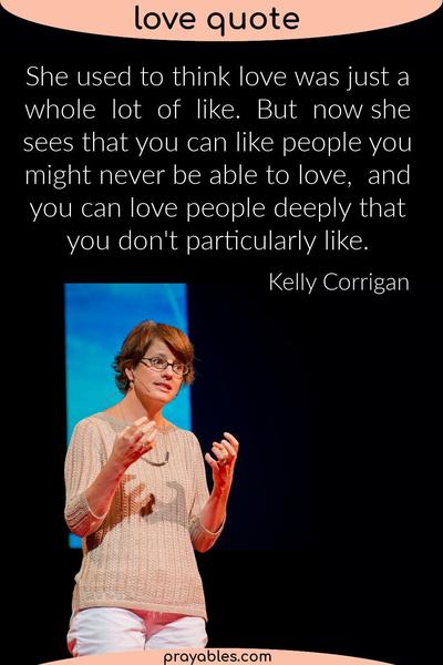 She used to think love was just a whole lot of like. But now she sees that you can like people you might never be able to love, and you can
love people deeply that you don't particularly like.  Kelly Corrigan