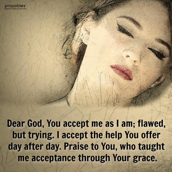 Dear God, You accept me as I am; flawed, but trying. I accept the help You offer; day after day. Praise to You, who taught me acceptance through Your
grace.