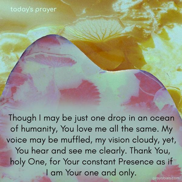 Though I may be just one drop in an ocean of humanity, You love me all the same. My voice may be muffled, my vision cloudy, yet you hear and see me clearly. Thank You, holy One, for Your constant Presence as if I am Your one and only.
