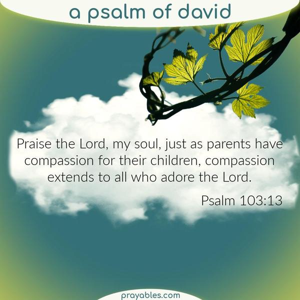 Psalm 103:13 Praise the Lord, my soul, just as parents have compassion for their children, compassion extends to all who adore the Lord.
