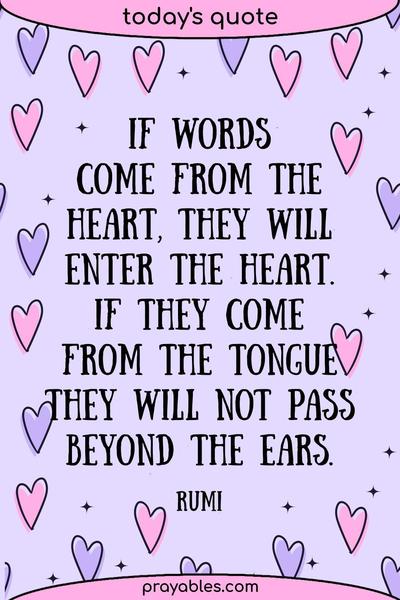 If words come from the heart, they will enter the heart. If they come from the tongue, they will not pass beyond the ears. Rumi
