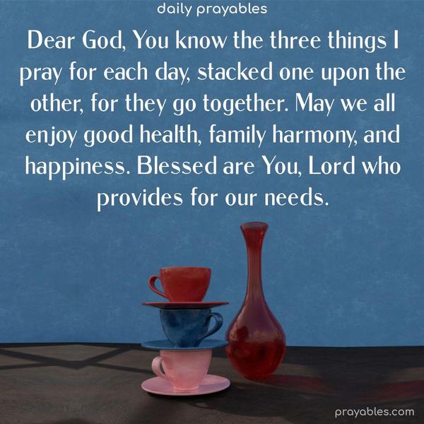 Dear God, You know the three things I pray for each day, stacked one upon the other, for they go together. May we all enjoy good health, family harmony, and happiness. Blessed are You, Lord, who provides for our needs.