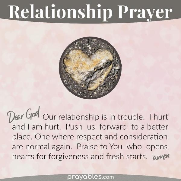 Dear God, My relationship is in trouble. I hurt and I am hurt. Push us forward to a better place. One where respect and consideration are
normal again. Praise to You who opens hearts to forgiveness and fresh starts. Amen