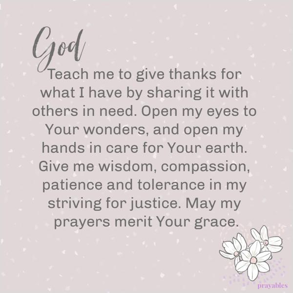 God, Teach me to give thanks for what I have by sharing it with others in need. Open my eyes to Your wonders, and open my hands in
care for Your earth. Give me wisdom, compassion, patience and tolerance in my striving for justice. May my prayers merit Your grace.