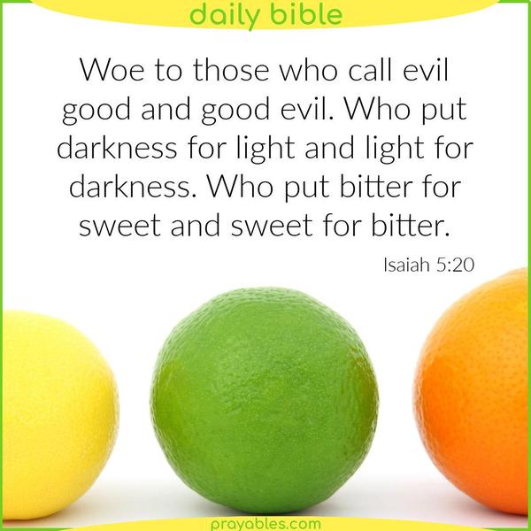 Isaiah 5:20 Woe to those who call evil good and good evil. Who put darkness for light and light for darkness. Who put bitter for sweet and sweet for bitter.