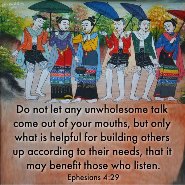 Ephesians 4:29 Do not let any unwholesome talk come out of your mouths, but only what is helpful for building others up according to their
needs, that it may benefit those who listen.