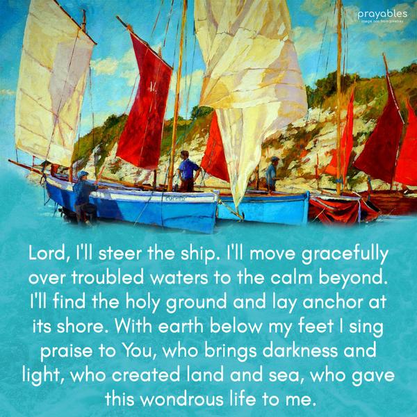 Lord, I'll steer the ship. I'll move gracefully over troubled waters to the calm beyond. I'll find the holy ground and lay anchor at its
shore. With earth below my feet, I sing praise to You, who brings darkness and light, who created land and sea, who gave this wondrous life to me.