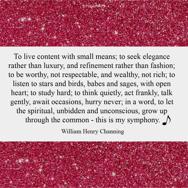 To live content with small means; to seek elegance rather than luxury, and refinement rather than fashion; to be worthy, not respectable, and wealthy, not rich; to listen to stars and
birds, babes and sages, with open heart; to study hard; to think quietly, act frankly, talk gently, await occasions, hurry never; in a word, to let the spiritual, unbidden and unconscious, grow up through the common – this is my symphony. William Henry Channing