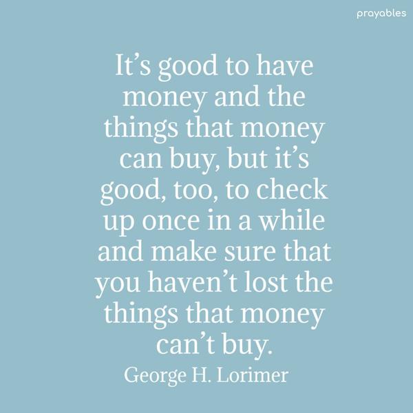 It’s good to have money and the things that money can buy, but it’s good, too, to check up once in a while and make sure that you haven’t lost the things that money can’t
buy. George H. Lorimer