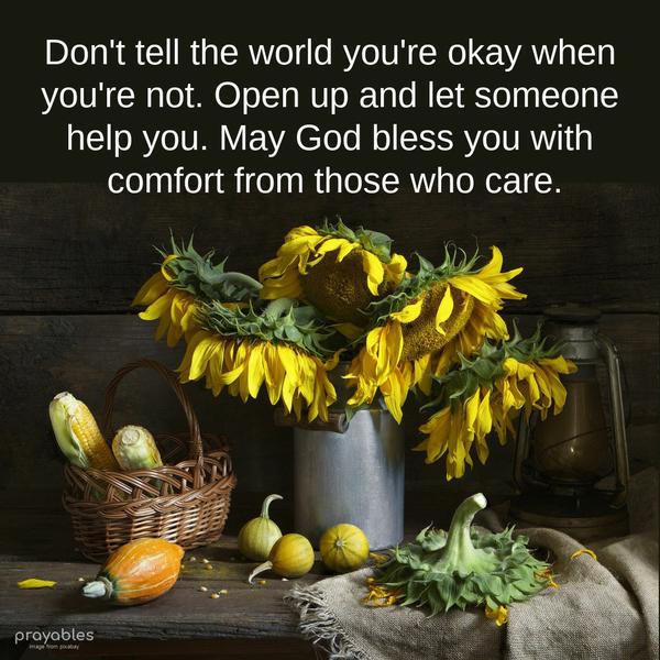 Don’t tell the world you’re okay when you’re not. Open up and let someone help you. May God bless you with comfort from those who care.