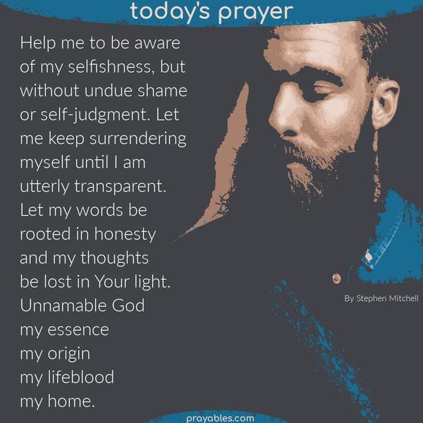 Help me to be aware of my selfishness, but without undue shame or self-judgment. Let me keep surrendering myself until I am utterly
transparent. Let my words be rooted in honesty and my thoughts be lost in Your light, Unnamable God, my essence, my origin, my lifeblood, my home. Stephen Mitchell