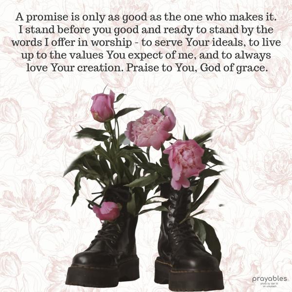  A promise is only as good as the one who makes it. I stand before you good and ready to stand by the words I offer in worship - to serve
Your ideals, to live up to the values You expect of me, and to always love Your creation. Praise to You, God of grace.