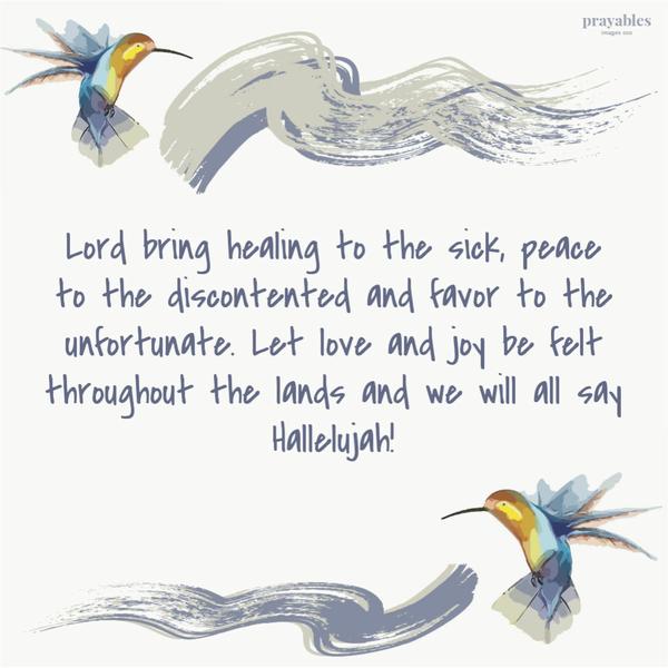 Lord bring healing to the sick, peace to the discontented and favor to the unfortunate. Let love and joy be felt throughout the lands and we will all say Hallelujah!