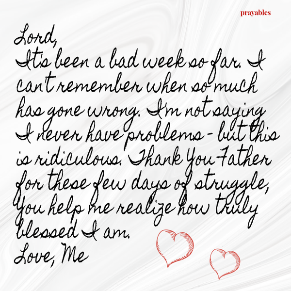 Lord, It’s been a bad week so far. I can’t remember when so much has gone wrong. I’m not saying I never have problems – but this is ridiculous. Thank You Father for these few days of struggle, You help me realize how truly blessed I am.
Love, Me