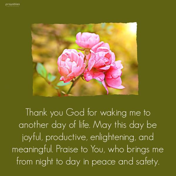 Thank You, God, for waking me to another day of life. May this day be joyful, productive, enlightening, and meaningful. Praise to You, who brings me from night to day in peace and safety.