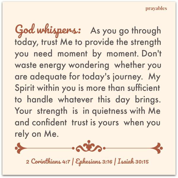 2 Corinthians 4:7 | Ephesians 3:16 | Isaiah 30:15  God whispers: As you go through today, trust Me to provide the strength you need moment by moment. Don’t waste energy wondering whether you are adequate for today’s journey. My
Spirit within you is more than sufficient to handle whatever this day brings. Your strength is in quietness with Me and confident trust is yours when you rely on Me.