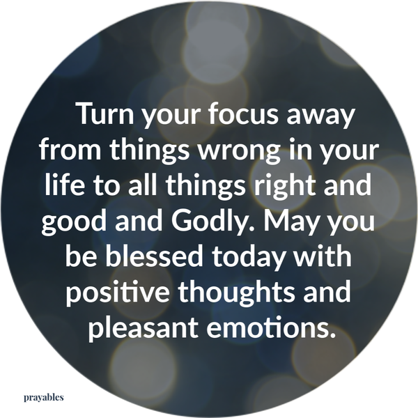 Turn your focus away from things wrong with your life to all things right and good and Godly. May you be blessed today with positive thoughts and pleasant emotions.