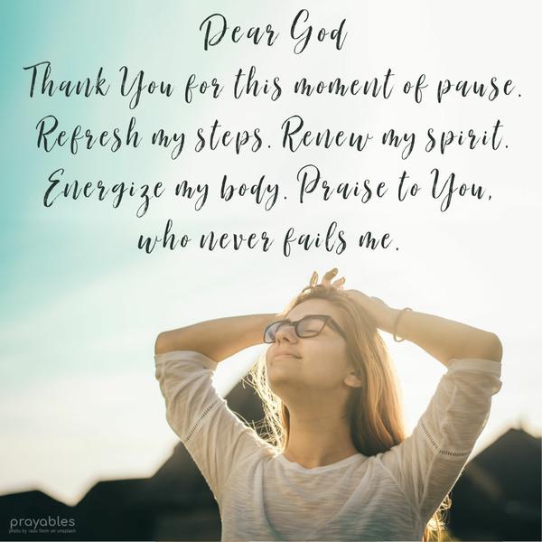 Dear God, Thank You for this moment of pause. Refresh my steps. Renew my spirit. Energize my body. Praise to You, who never fails me.