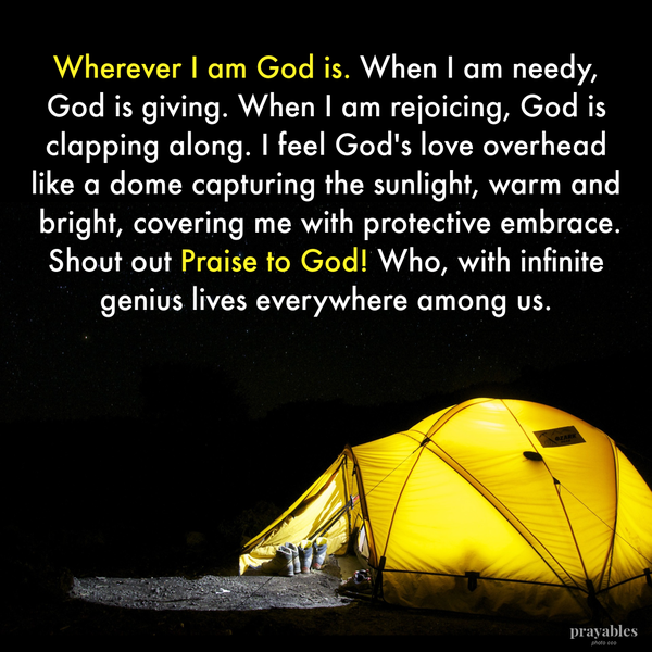 Wherever I am God is. When I am needy, God is giving. When I am rejoicing, God is clapping along. I feel God’s love overhead like a
dome capturing the sunlight, warm and bright, covering me with protective embrace. Shout out Praise to God! Who, with infinite genius lives everywhere among us.