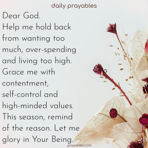 Dear God, Help me hold back from wanting too much, over-spending, and living too high. Grace me with contentment, self-control, and high-minded values. This season, remind of the reason. Let me glory in Your Being.