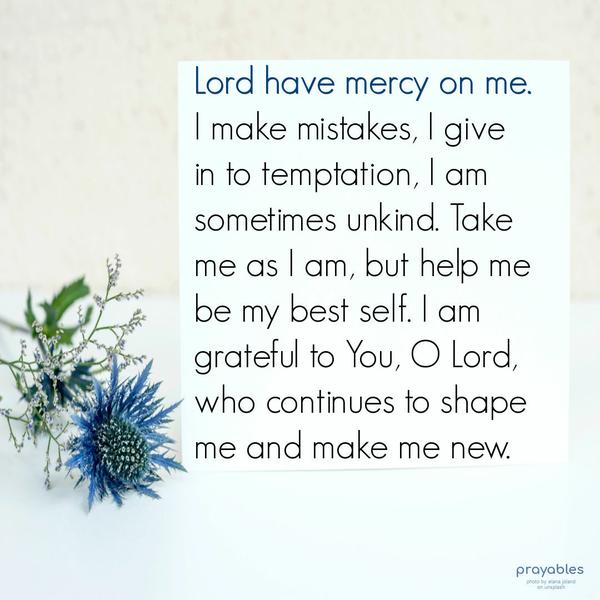 Lord have mercy on me. I make mistakes, I give in to temptation, I am sometimes unkind. Take me as I am, but help me be my best self. I am grateful to You, O Lord, who continues to shape
me and make me new.