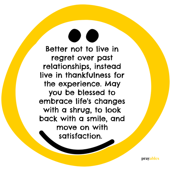 Better not to live in regret over past relationships, instead live in thankfulness for the experience. May you be blessed to embrace life’s changes with a shrug, to look back with a smile, and move on with satisfaction.