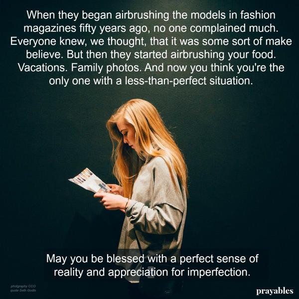 When they began airbrushing the models in fashion magazines fifty years ago, no one complained much. Everyone knew, we thought, that it was some sort of make believe. But then they started airbrushing your food. Vacations. Family
photos. And now you think you’re the only one with a less-than-perfect situation. May you be blessed with a perfect sense of reality and appreciation for imperfection.