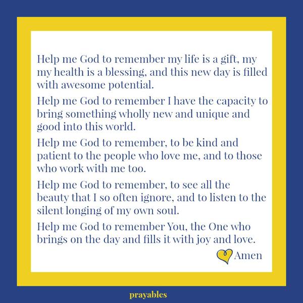 Help me God to remember my life is a gift, my my health is a blessing, and this new day is filled with awesome potential. Help me God to remember I have the capacity to bring something wholly new and unique and good into this world.
Help me God to remember, to be kind and patient to the people who love me, and to those who work with me too. Help me God to remember, to see all the beauty that I so often ignore, and to listen to the silent longing of my own soul. Help me God to remember You, the One who brings on the day and fills it with joy and love. Amen