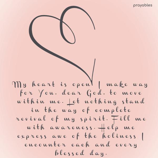 My heart is open. I make way for You, dear God, to move within me. Let nothing stand in the way of complete revival of my spirit. Fill me with awareness. Help me express awe of the
holiness I encounter each and every blessed day.