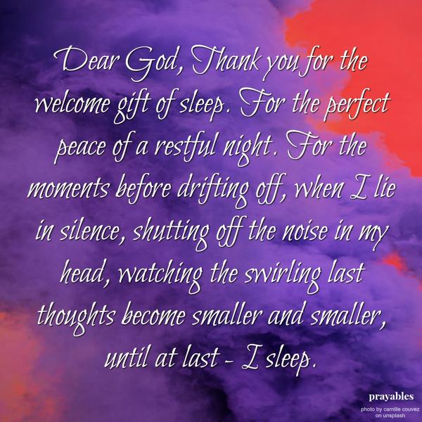 Dear God, Thank you for the welcome gift of sleep. For the perfect peace of a restful night For the moments before drifting off, when I lie in silence, shutting off the noise in my head, watching the swirling last thoughts become
smaller and smaller, until at last – I sleep.