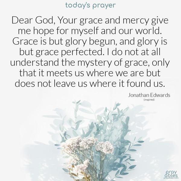 Dear God, Your grace and mercy give me hope for myself and our world. Grace is but glory begun, and glory is but grace perfected. I do not at all understand the mystery of grace, only that it meets us where we are but does not leave us where it found us.