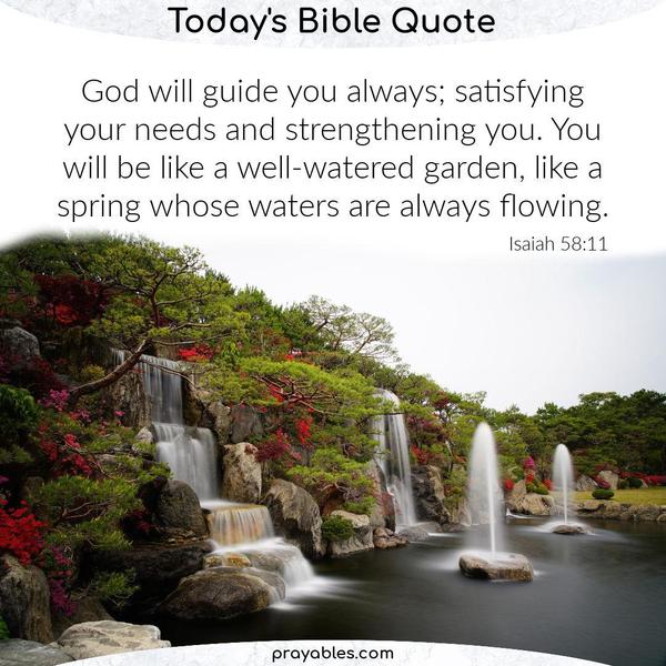 Isaiah 58:11 God will guide you always; satisfying your needs and strengthening you. You will be like a well-watered garden, like a spring
whose waters are always flowing.