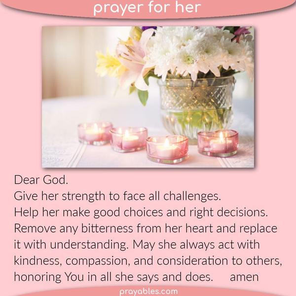 Dear God. Give her the strength to face all challenges. Help her make good choices and the right decisions. Remove any bitterness from her
heart and replace it with understanding. May she always act with kindness, compassion, and consideration to others, honoring You in all she says and does.   