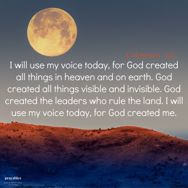 Colossians 1:16 I will use my voice today, for God created all things in heaven and on earth. God created all things visible and invisible. God created the leaders who rule the land. I will use my voice today, for God created me. 