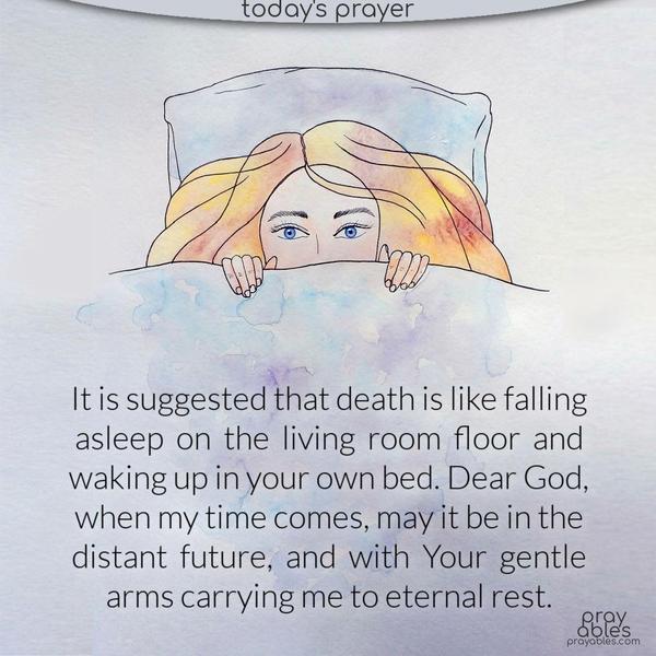 It is suggested that death is like falling asleep on the living room floor and waking up in your own bed. Dear God, when my time comes, may it be in the distant future, and with Your gentle arms carrying me to eternal rest.