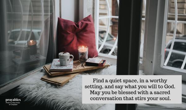 Find a quiet space, in a worthy setting, and say what you will to God. May you be blessed with a sacred conversation that stirs your soul.