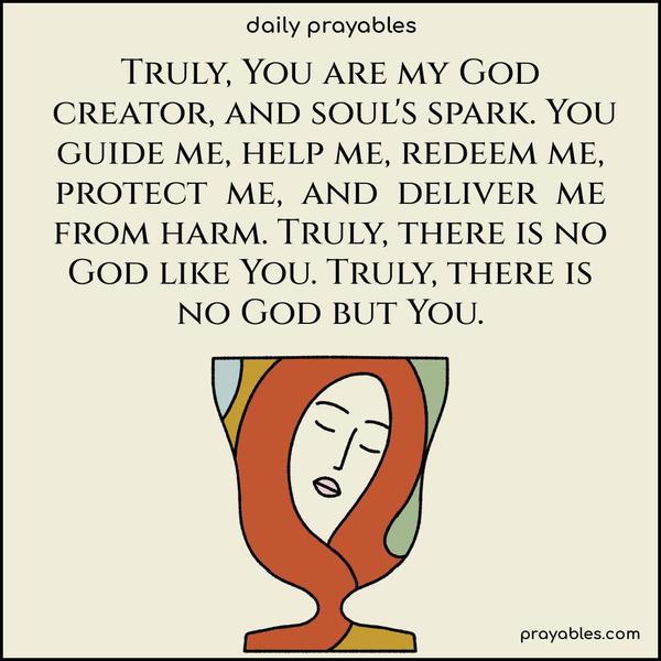 Truly, You are my God, creator, and soul’s spark. You guide me, help me, redeem me, protect me, and deliver me from harm. Truly, there is no God like You. Truly, there is no God but You.