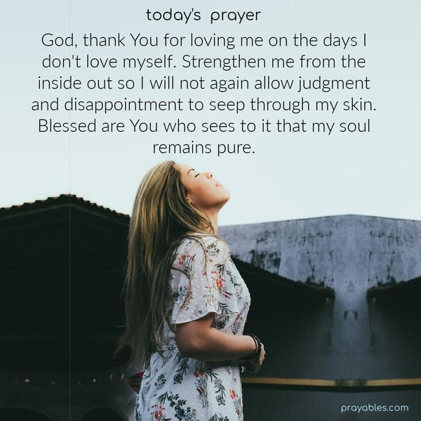 Dear God, thank You for loving me on the days I don't love myself. Strengthen me from the inside out so I will not again allow judgment and disappointment to seep through my skin. Blessed are You who sees to it that my soul remains pure.