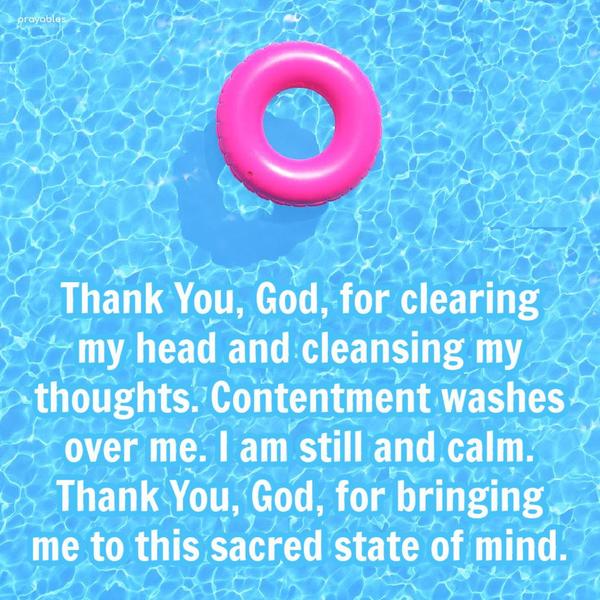 Thank You, God, for clearing my head and cleansing my thoughts. Contentment washes over me, I am still and calm. Thank You, God, for bringing me to this
sacred state of mind.