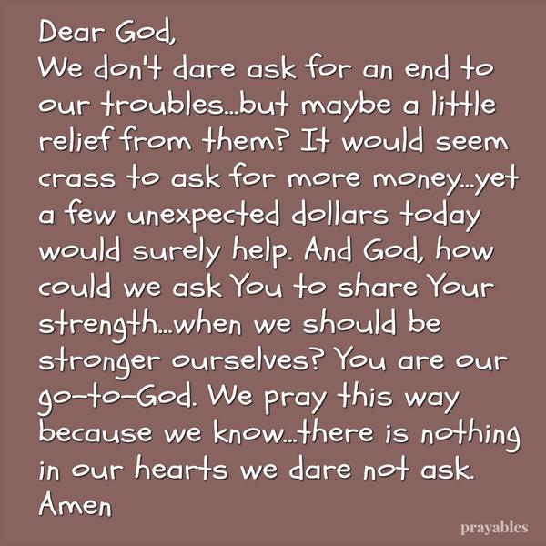 Dear God, We don’t dare ask for an end to our troubles…but maybe a little relief from them? It would seem crass to ask for more money…yet a few unexpected dollars today would surely help. And God, how could we ask You to share Your
strength…when we should be stronger ourselves? You are our go-to-God. We pray this way because we know…there is nothing in our hearts we dare not ask. Amen