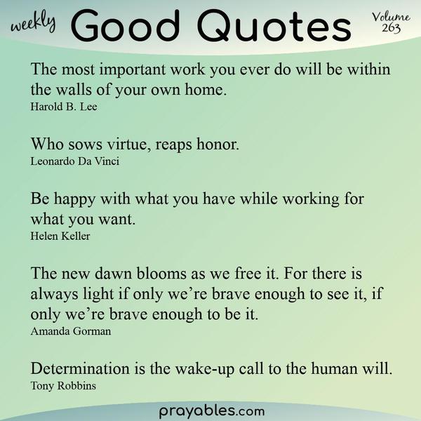 The most important work you ever do will be within the walls of your own home. Harold B. Lee  Who sows virtue, reaps honor. Leonardo Da Vinci  Be happy with what you have
while working for what you want. Helen Keller  The new dawn blooms as we free it. For there is always light if only we’re brave enough to see it, if only we’re brave enough to be it. Amanda Gorman  Determination is the wake-up call to the human will. Tony Robbins