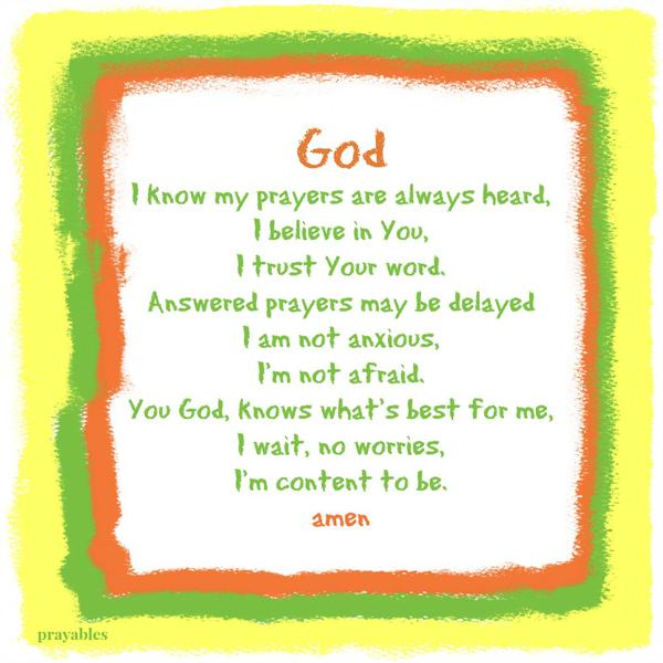 God I know my prayers are always heard, I believe in You, I trust Your word. Answered prayers may be delayed I am not anxious, I’m not afraid. You God, knows what’s best for me, I wait, no worries, I’m content to be. Amen