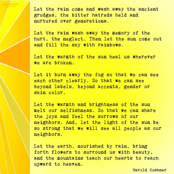 Let the rain come and wash away the ancient grudges, the bitter hatreds held and nurtured over generations. Let the rain wash away the memory of the hurt, the neglect. Then let the sun
come out and fill the sky with rainbows. Let the warmth of the sun heal us wherever we are broken. Let it burn away the fog so that we can see each other clearly. So that we can see beyond labels, beyond accents, gender, or skin color. Let the warmth and brightness of the sun melt our selfishness so that we can share the joys and feel the sorrows of our neighbors. And let the light of the sun be so strong that we will see all people as our neighbors. Let the earth, nourished by rain, bring forth
flowers to surround us with beauty. And let the mountains teach our hearts to reach upward to heaven. Harold Kushner