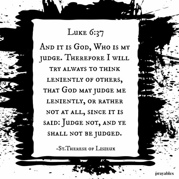 Luke 6:37 And it is God, Who is my judge. Therefore I will try always to think leniently of others, that God may judge me leniently, or rather not at all, since it is said:
Judge not, and ye shall not be judged. St.Therese of Lisieux