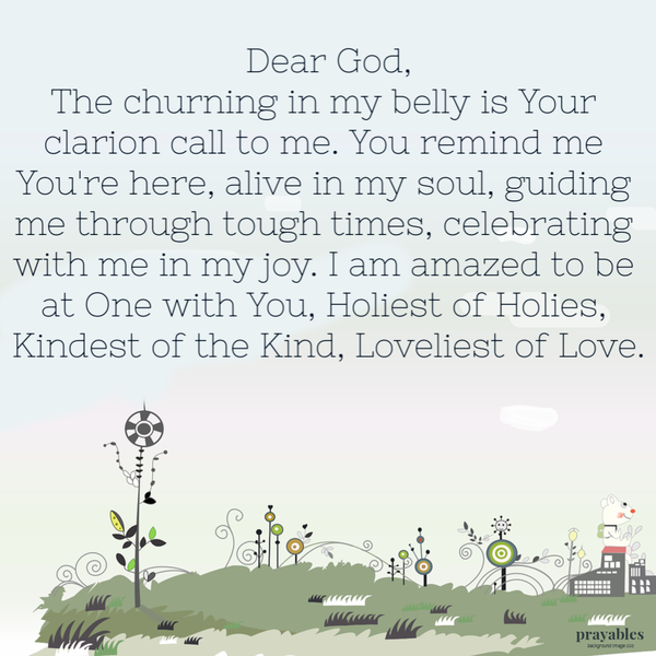 Dear God, The churning in my belly is Your clarion call to me. You remind me You’re here, alive in my soul, guiding me through
tough times, celebrating with me in my joy. I am amazed to be at One with You, Holiest of Holies, Kindest of the Kind, Loveliest of Love.