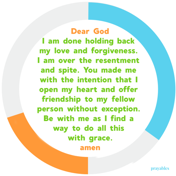 Dear God I am done holding back love and forgiveness. I am over the resentment and spite. You made me with the intention that I open my heart and offer friendship to my fellow person without exception. Be with me as I find a way to do all
this with grace. amen